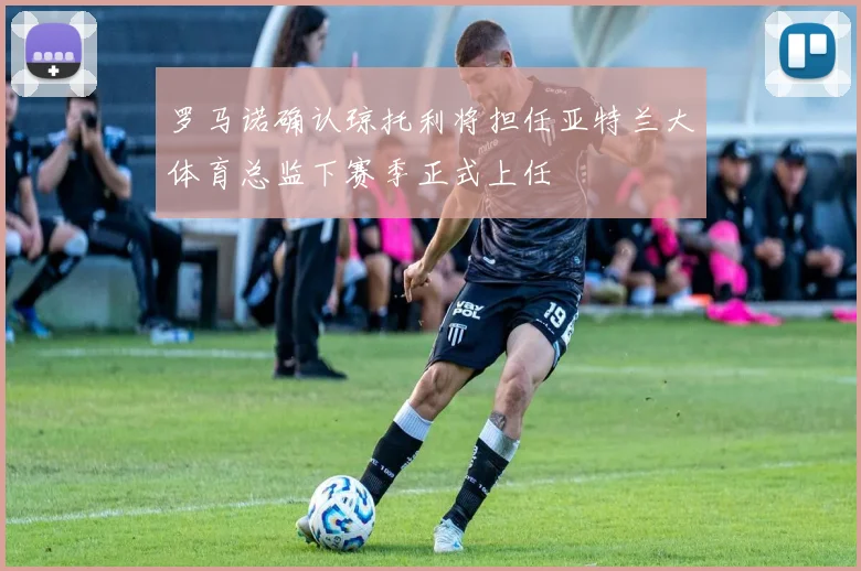 罗马诺确认琼托利将担任亚特兰大体育总监下赛季正式上任