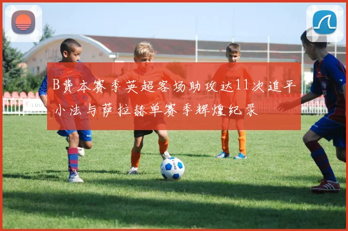 B费本赛季英超客场助攻达11次追平小法与萨拉赫单赛季辉煌纪录