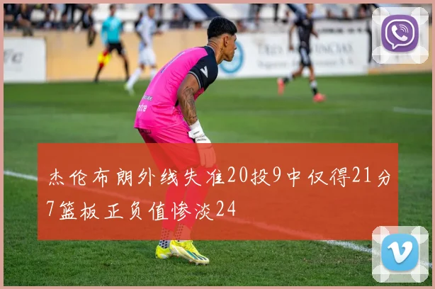 杰伦布朗外线失准20投9中仅得21分7篮板正负值惨淡24