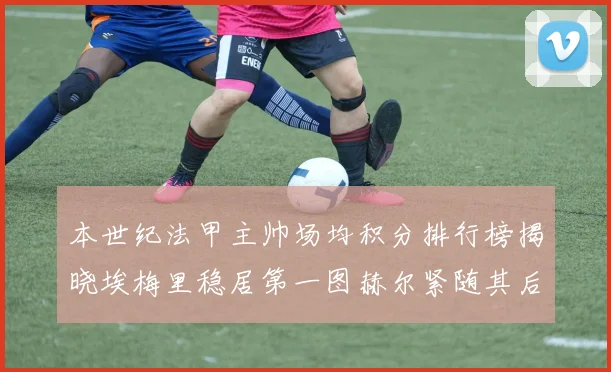 本世纪法甲主帅场均积分排行榜揭晓埃梅里稳居第一图赫尔紧随其后