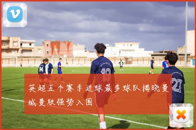 英超五个赛季进球最多球队揭晓曼城曼联强势入围