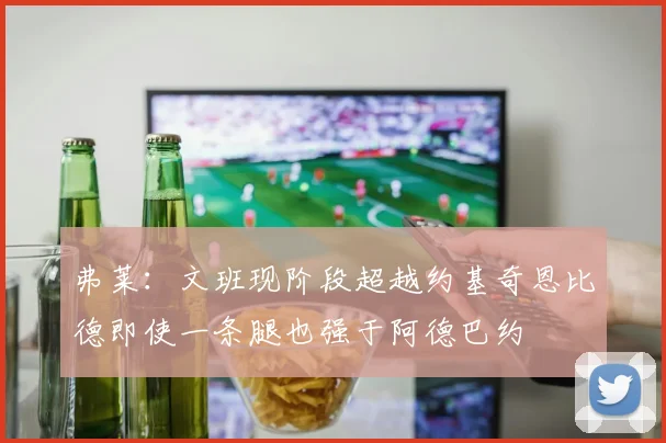 弗莱：文班现阶段超越约基奇恩比德即使一条腿也强于阿德巴约