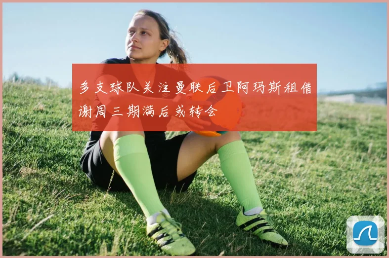 多支球队关注曼联后卫阿玛斯租借谢周三期满后或转会
