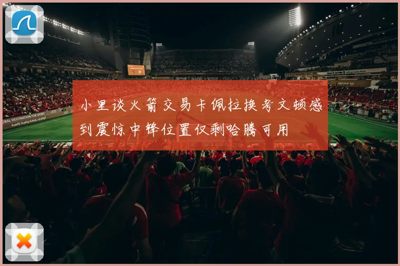 小里谈火箭交易卡佩拉换考文顿感到震惊中锋位置仅剩哈腾可用