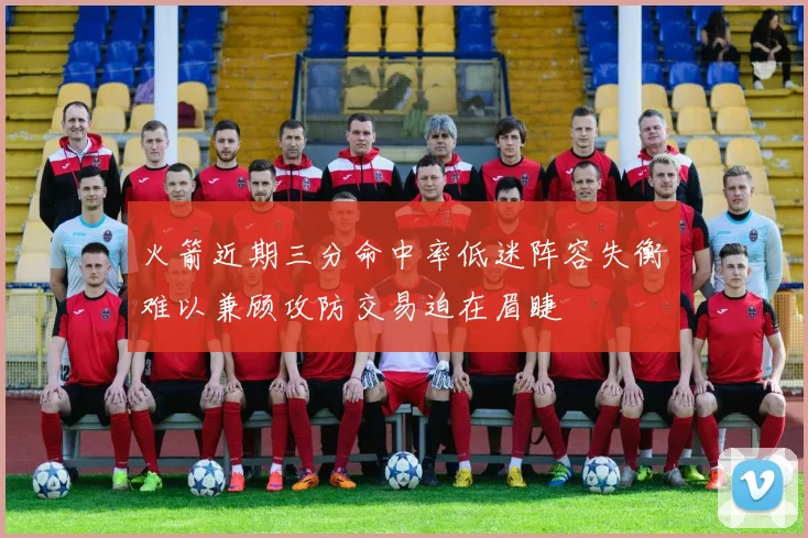 火箭近期三分命中率低迷阵容失衡难以兼顾攻防交易迫在眉睫
