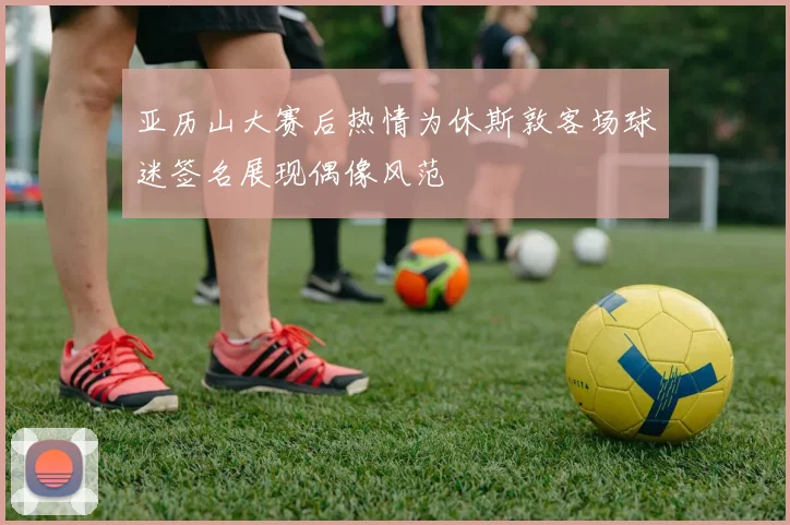 亚历山大赛后热情为休斯敦客场球迷签名展现偶像风范