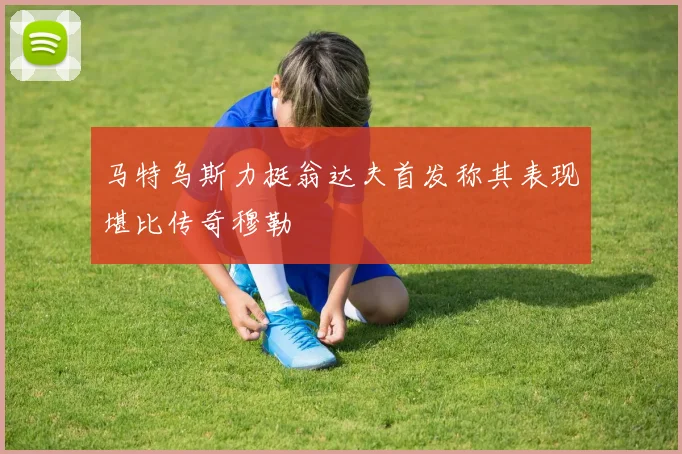 马特乌斯力挺翁达夫首发称其表现堪比传奇穆勒