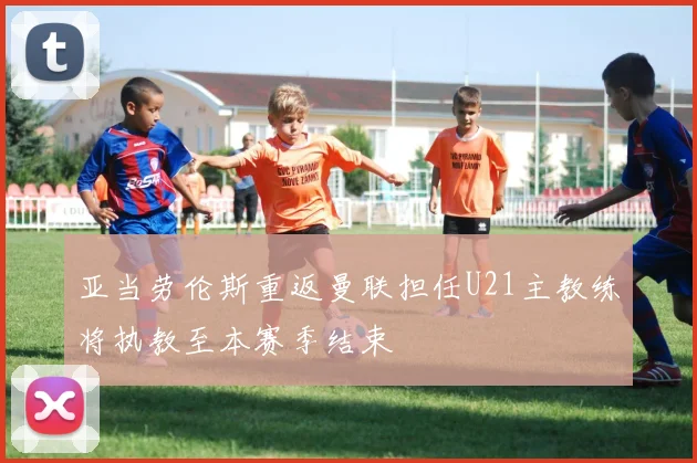亚当劳伦斯重返曼联担任U21主教练将执教至本赛季结束