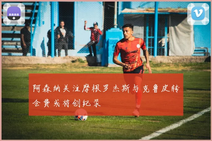阿森纳关注摩根罗杰斯与克鲁皮转会费或将创纪录