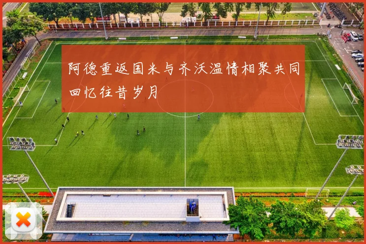 阿德重返国米与齐沃温情相聚共同回忆往昔岁月