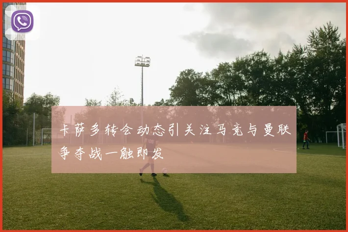 卡萨多转会动态引关注马竞与曼联争夺战一触即发