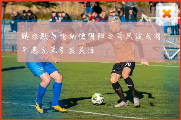 鲍尔默与伦纳德阴阳合同风波或将平息无果引发关注