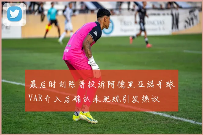 最后时刻陈晋投诉阿德里亚诺手球VAR介入后确认未犯规引发热议