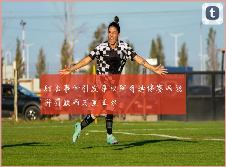 肘击事件引发争议阿奇迪停赛两场并罚款两万里亚尔