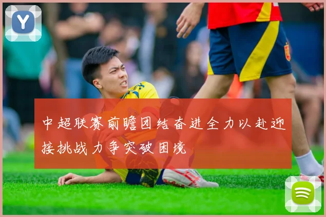 中超联赛前瞻团结奋进全力以赴迎接挑战力争突破困境