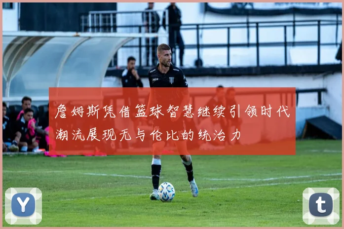 詹姆斯凭借篮球智慧继续引领时代潮流展现无与伦比的统治力