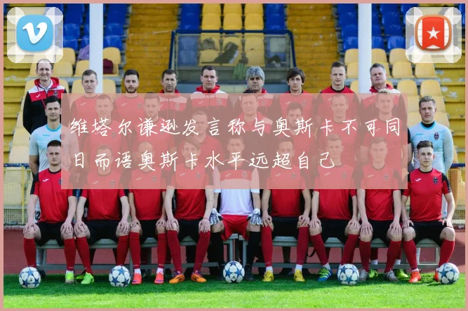 维塔尔谦逊发言称与奥斯卡不可同日而语奥斯卡水平远超自己