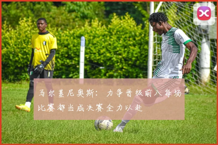 马尔基尼奥斯：力争晋级前八每场比赛都当成决赛全力以赴