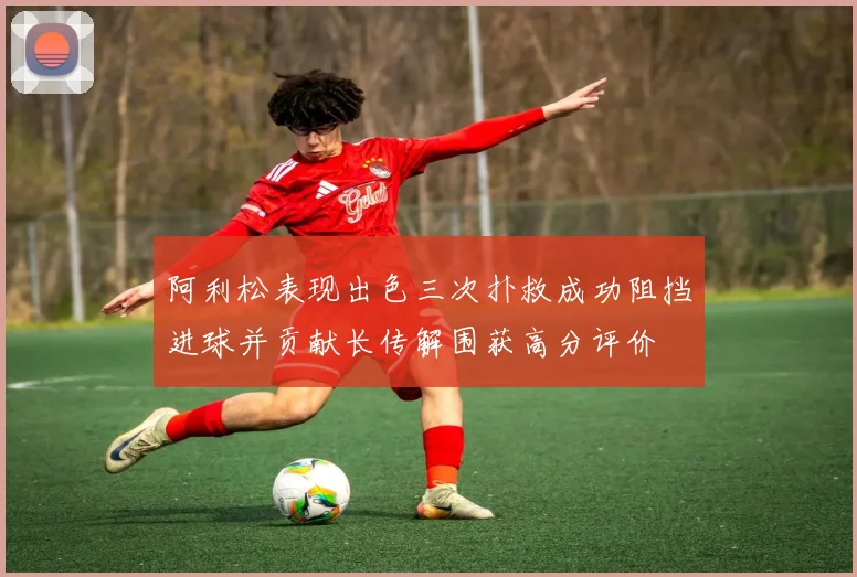 阿利松表现出色三次扑救成功阻挡进球并贡献长传解围获高分评价