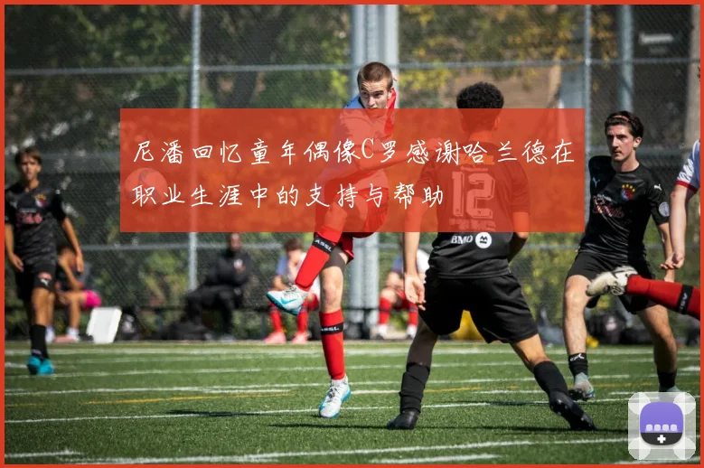 尼潘回忆童年偶像C罗感谢哈兰德在职业生涯中的支持与帮助